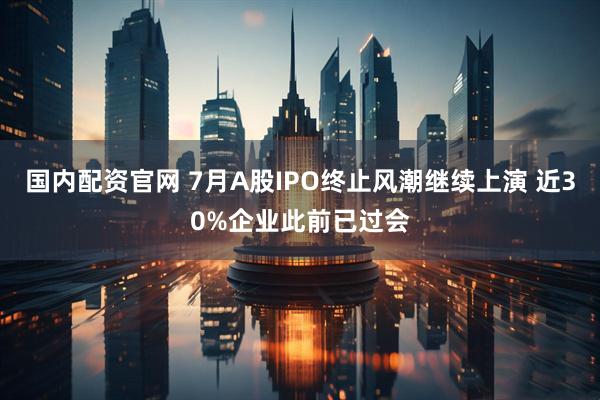 国内配资官网 7月A股IPO终止风潮继续上演 近30%企业此前已过会