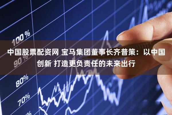 中国股票配资网 宝马集团董事长齐普策：以中国创新 打造更负责任的未来出行