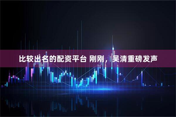比较出名的配资平台 刚刚，吴清重磅发声
