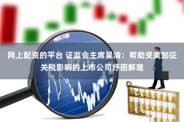 网上配资的平台 证监会主席吴清：帮助受美加征关税影响的上市公司纾困解难
