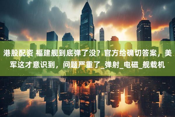 港股配资 福建舰到底弹了没？官方给确切答案，美军这才意识到，问题严重了_弹射_电磁_舰载机