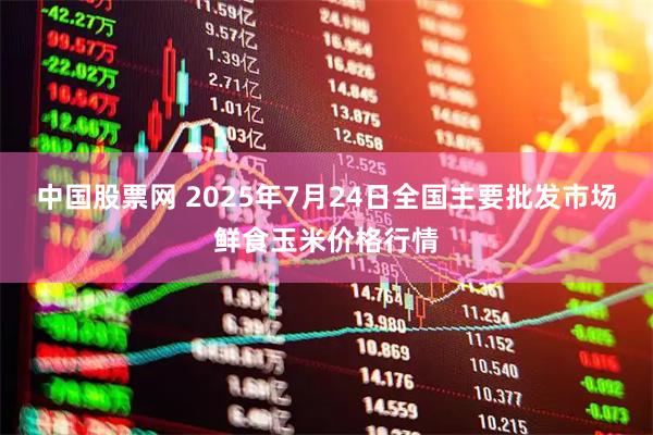 中国股票网 2025年7月24日全国主要批发市场鲜食玉米价格行情