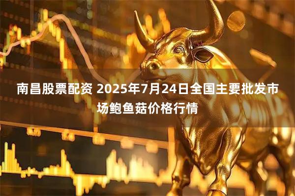 南昌股票配资 2025年7月24日全国主要批发市场鲍鱼菇价格行情