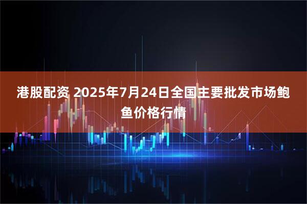 港股配资 2025年7月24日全国主要批发市场鲍鱼价格行情