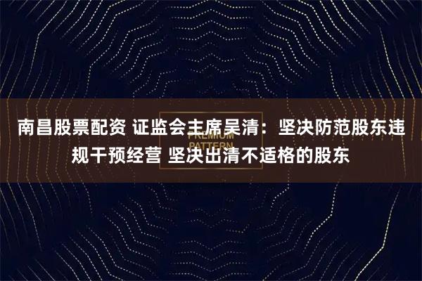 南昌股票配资 证监会主席吴清：坚决防范股东违规干预经营 坚决出清不适格的股东