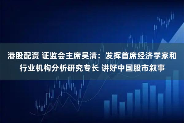 港股配资 证监会主席吴清：发挥首席经济学家和行业机构分析研究专长 讲好中国股市叙事
