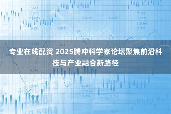 专业在线配资 2025腾冲科学家论坛聚焦前沿科技与产业融合新路径