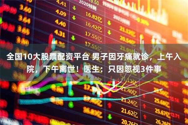 全国10大股票配资平台 男子因牙痛就诊，上午入院，下午离世！医生：只因忽视3件事