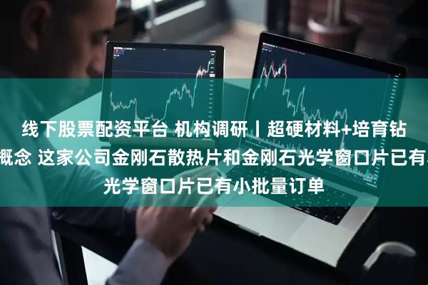 线下股票配资平台 机构调研丨超硬材料+培育钻石+机器人概念 这家公司金刚石散热片和金刚石光学窗口片已有小批量订单