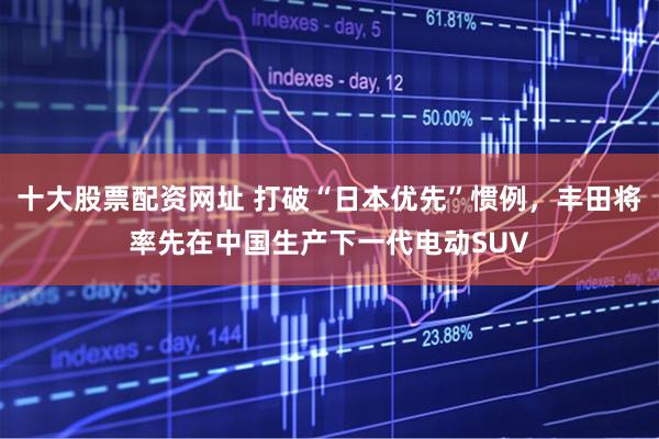十大股票配资网址 打破“日本优先”惯例，丰田将率先在中国生产下一代电动SUV